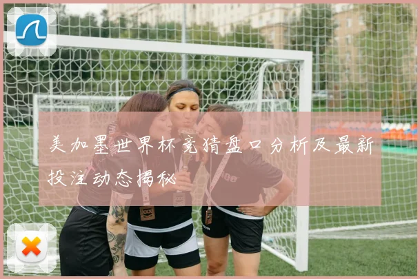 美加墨世界杯竞猜盘口分析及最新投注动态揭秘