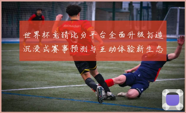 世界杯竞猜比分平台全面升级打造沉浸式赛事预测与互动体验新生态