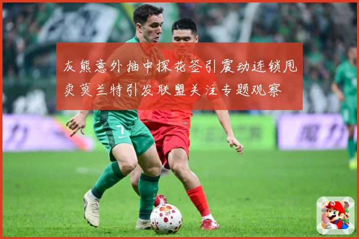 灰熊意外抽中探花签引震动连锁甩卖莫兰特引发联盟关注专题观察