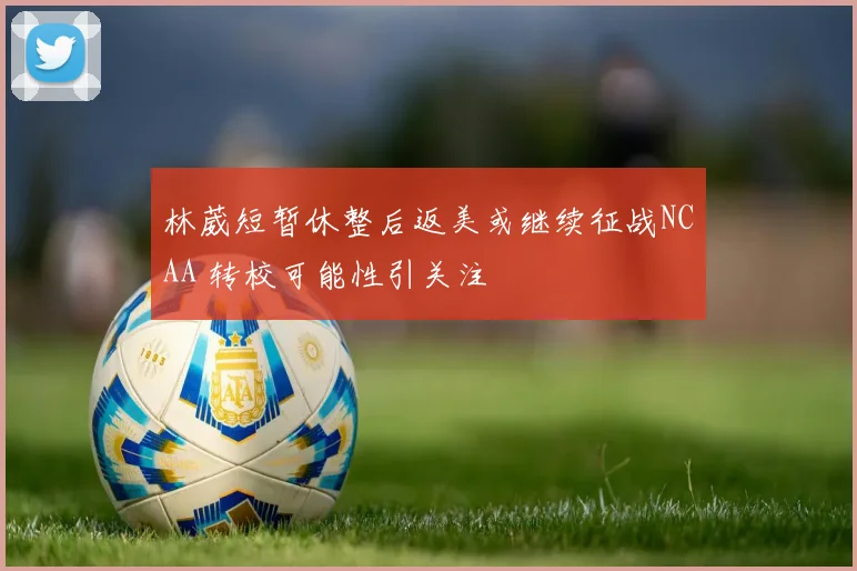 林葳短暂休整后返美或继续征战NCAA 转校可能性引关注
