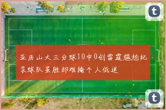 亚历山大三分球10中0创雷霆尴尬纪录球队虽胜却难掩个人低迷