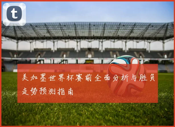 美加墨世界杯赛前全面分析与胜负走势预测指南