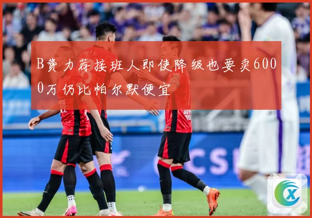 B费力荐接班人即使降级也要卖6000万仍比帕尔默便宜