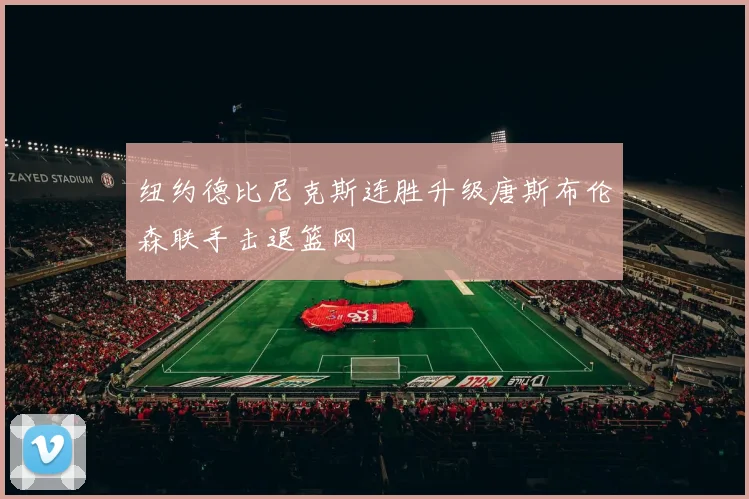 纽约德比尼克斯连胜升级唐斯布伦森联手击退篮网