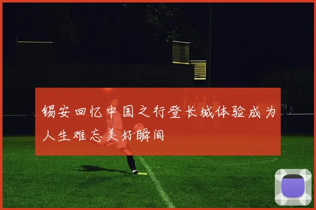 锡安回忆中国之行登长城体验成为人生难忘美好瞬间