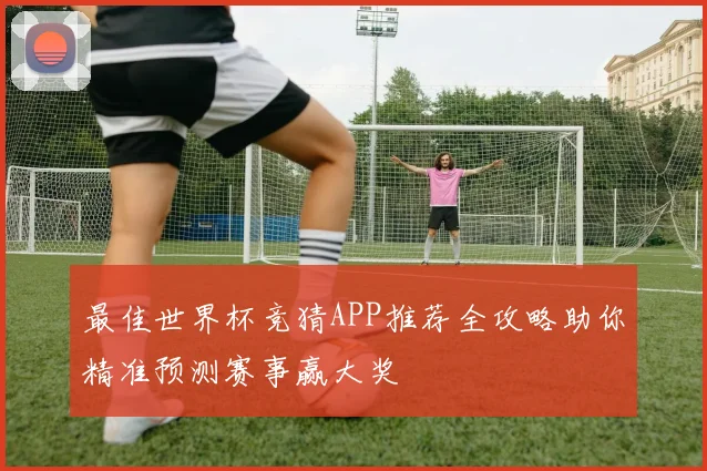 最佳世界杯竞猜APP推荐全攻略助你精准预测赛事赢大奖