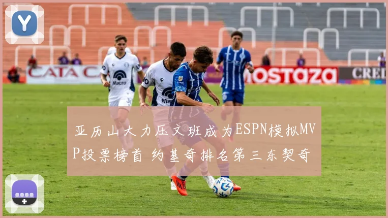 亚历山大力压文班成为ESPN模拟MVP投票榜首 约基奇排名第三东契奇位列第四