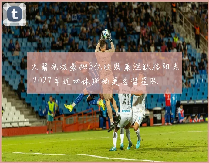 火箭老板豪掷3亿收购康涅狄格阳光 2027年迁回休斯顿更名彗星队