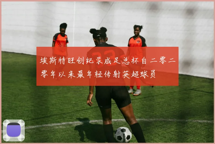 埃斯特旺创纪录成足总杯自二零二零年以来最年轻传射英超球员