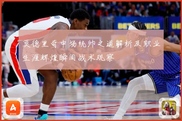 莫德里奇中场统帅之道解析及职业生涯辉煌瞬间战术观察